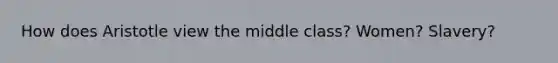 How does Aristotle view the middle class? Women? Slavery?