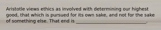Aristotle views ethics as involved with determining our highest good, that which is pursued for its own sake, and not for the sake of something else. That end is _______________________________.