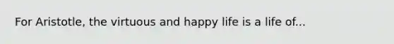 For Aristotle, the virtuous and happy life is a life of...
