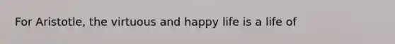 For Aristotle, the virtuous and happy life is a life of