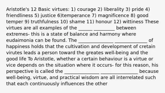 Aristotle's 12 Basic virtues: 1) courage 2) liberality 3) pride 4) friendliness 5) justice 6)temperance 7) magnificence 8) good temper 9) truthfulness 10) shame 11) honour 12) wittiness These virtues are all examples of the ______ _________ between extremes- this is a state of balance and harmony where eudaimonia can be found. The _______________ ______________ of happiness holds that the cultivation and development of cretain virutes leads a person toward the greates well-being and the good life To Aristotle, whether a certain behaviour is a virtue or vice depends on the situation where it occurs- for this reason, his perspective is called the _______________ ________________ because well-being, virtue, and practical wisdom are all interrelated such that each continuously influences the other