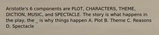 Aristotle's 6 components are PLOT, CHARACTERS, THEME, DICTION, MUSIC, and SPECTACLE. The story is what happens in the play, the _ is why things happen A. Plot B. Theme C. Reasons D. Spectacle