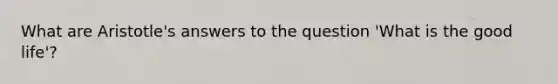 What are Aristotle's answers to the question 'What is the good life'?