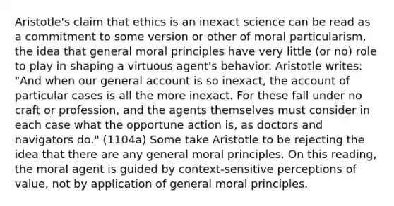 Aristotle's claim that ethics is an inexact science can be read as a commitment to some version or other of moral particularism, the idea that general moral principles have very little (or no) role to play in shaping a virtuous agent's behavior. Aristotle writes: "And when our general account is so inexact, the account of particular cases is all the more inexact. For these fall under no craft or profession, and the agents themselves must consider in each case what the opportune action is, as doctors and navigators do." (1104a) Some take Aristotle to be rejecting the idea that there are any general moral principles. On this reading, the moral agent is guided by context-sensitive perceptions of value, not by application of general moral principles.