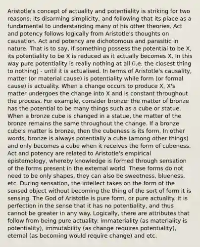 Aristotle's concept of actuality and potentiality is striking for two reasons; its disarming simplicity, and following that its place as a fundamental to understanding many of his other theories. Act and potency follows logically from Aristotle's thoughts on causation. Act and potency are dichotomous and parasitic in nature. That is to say, if something possess the potential to be X, its potentiality to be X is reduced as it actually becomes X. In this way pure potentiality is really nothing at all (i.e. the closest thing to nothing) - until it is actualised. In terms of Aristotle's causality, matter (or material cause) is potentiality while form (or formal cause) is actuality. When a change occurs to produce X, X's matter undergoes the change into X and is constant throughout the process. For example, consider bronze: the matter of bronze has the potential to be many things such as a cube or statue. When a bronze cube is changed in a statue, the matter of the bronze remains the same throughout the change. If a bronze cube's matter is bronze, then the cubeness is its form. In other words, bronze is always potentially a cube (among other things) and only becomes a cube when it receives the form of cubeness. Act and potency are related to Aristotle's empirical epistemology, whereby knowledge is formed through sensation of the forms present in the external world. These forms do not need to be only shapes, they can also be sweetness, blueness, etc. During sensation, the intellect takes on the form of the sensed object without becoming the thing of the sort of form it is sensing. The God of Aristotle is pure form, or pure actuality. It is perfection in the sense that it has no potentiality, and thus cannot be greater in any way. Logically, there are attributes that follow from being pure actuality: immateriality (as materiality is potentiality), immutability (as change requires potentiality), eternal (as becoming would require change) and etc.