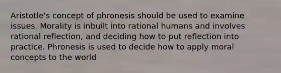 Aristotle's concept of phronesis should be used to examine issues. Morality is inbuilt into rational humans and involves rational reflection, and deciding how to put reflection into practice. Phronesis is used to decide how to apply moral concepts to the world