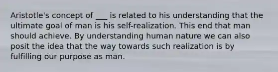 Aristotle's concept of ___ is related to his understanding that the ultimate goal of man is his self-realization. This end that man should achieve. By understanding human nature we can also posit the idea that the way towards such realization is by fulfilling our purpose as man.