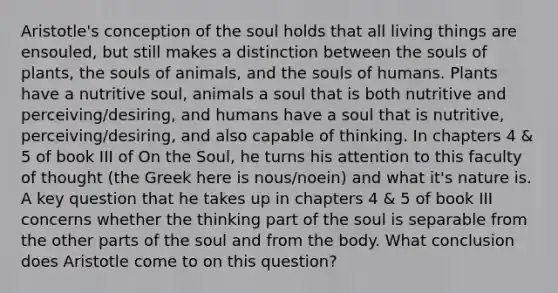 Aristotle's conception of the soul holds that all living things are ensouled, but still makes a distinction between the souls of plants, the souls of animals, and the souls of humans. Plants have a nutritive soul, animals a soul that is both nutritive and perceiving/desiring, and humans have a soul that is nutritive, perceiving/desiring, and also capable of thinking. In chapters 4 & 5 of book III of On the Soul, he turns his attention to this faculty of thought (the Greek here is nous/noein) and what it's nature is. A key question that he takes up in chapters 4 & 5 of book III concerns whether the thinking part of the soul is separable from the other parts of the soul and from the body. What conclusion does Aristotle come to on this question?