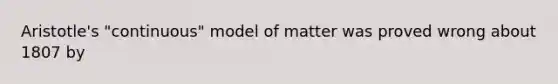 Aristotle's "continuous" model of matter was proved wrong about 1807 by