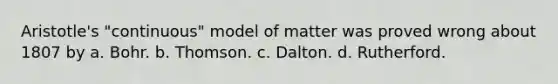 Aristotle's "continuous" model of matter was proved wrong about 1807 by a. Bohr. b. Thomson. c. Dalton. d. Rutherford.