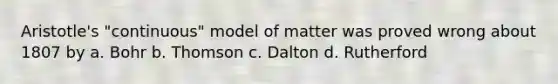 Aristotle's "continuous" model of matter was proved wrong about 1807 by a. Bohr b. Thomson c. Dalton d. Rutherford