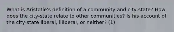 What is Aristotle's definition of a community and city-state? How does the city-state relate to other communities? Is his account of the city-state liberal, illiberal, or neither? (1)