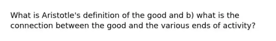 What is Aristotle's definition of the good and b) what is the connection between the good and the various ends of activity?