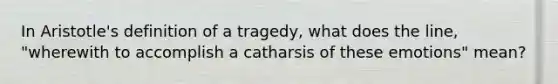 In Aristotle's definition of a tragedy, what does the line, "wherewith to accomplish a catharsis of these emotions" mean?