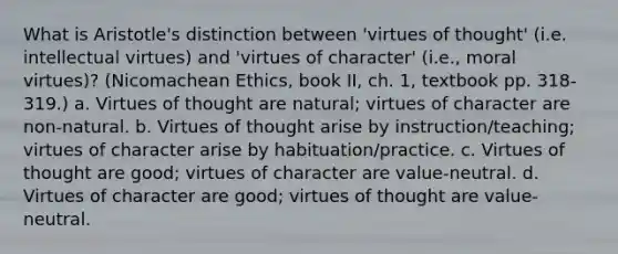 What is Aristotle's distinction between 'virtues of thought' (i.e. intellectual virtues) and 'virtues of character' (i.e., moral virtues)? (Nicomachean Ethics, book II, ch. 1, textbook pp. 318-319.) a. Virtues of thought are natural; virtues of character are non-natural. b. Virtues of thought arise by instruction/teaching; virtues of character arise by habituation/practice. c. Virtues of thought are good; virtues of character are value-neutral. d. Virtues of character are good; virtues of thought are value-neutral.