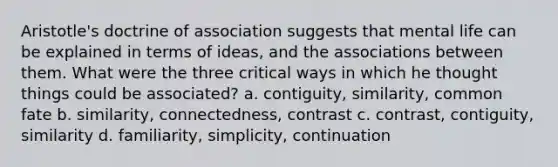 Aristotle's doctrine of association suggests that mental life can be explained in terms of ideas, and the associations between them. What were the three critical ways in which he thought things could be associated? a. contiguity, similarity, common fate b. similarity, connectedness, contrast c. contrast, contiguity, similarity d. familiarity, simplicity, continuation