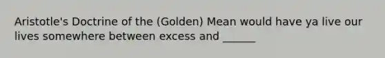 Aristotle's Doctrine of the (Golden) Mean would have ya live our lives somewhere between excess and ______