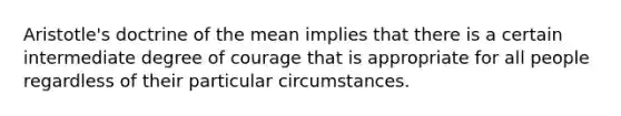 Aristotle's doctrine of the mean implies that there is a certain intermediate degree of courage that is appropriate for all people regardless of their particular circumstances.