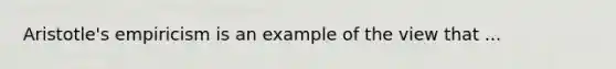 Aristotle's empiricism is an example of the view that ...