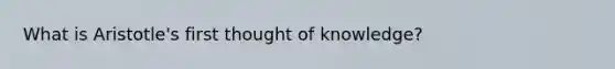 What is Aristotle's first thought of knowledge?