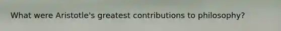 What were Aristotle's greatest contributions to philosophy?