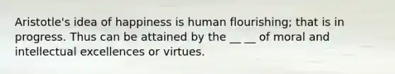 Aristotle's idea of happiness is human flourishing; that is in progress. Thus can be attained by the __ __ of moral and intellectual excellences or virtues.