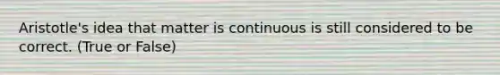 Aristotle's idea that matter is continuous is still considered to be correct. (True or False)