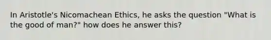 In Aristotle's Nicomachean Ethics, he asks the question "What is the good of man?" how does he answer this?