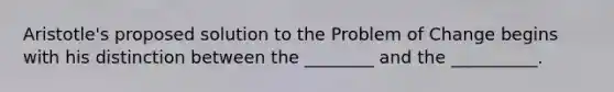 Aristotle's proposed solution to the Problem of Change begins with his distinction between the ________ and the __________.