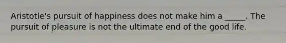 Aristotle's pursuit of happiness does not make him a _____. The pursuit of pleasure is not the ultimate end of the good life.