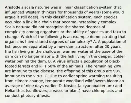 Aristotle's scala naturae was a linear classification system that influenced Western thinkers for thousands of years (some would argue it still does). In this classification system, each species occupied a link in a chain that became increasingly complex. Scala naturae did not recognize the shared degrees of complexity among organisms or the ability of species and taxa to change. Which of the following is an example demonstrating that organisms have shared degrees of complexity? A. A population of fish become separated by a new dam structure; after 20 years the fish living in the shallower, warmer water at the base of the dam can no longer mate with the fish living in the deeper, colder water behind the dam. B. A virus infects a population of black-footed ferrets and kills 60% of the animals. The remaining 20% are immune to the disease; the offspring of this group are 90% immune to the virus. C. Due to earlier spring warming resulting from climate change, temperate woodland wildflowers bloom an average of nine days earlier. D. Nostoc (a cyanobacterium) and Helianthus (sunflowers, a vascular plant) have chloroplasts and conduct photosynthesis.