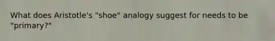 What does Aristotle's "shoe" analogy suggest for needs to be "primary?"