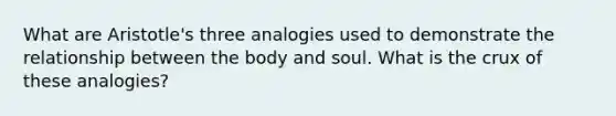 What are Aristotle's three analogies used to demonstrate the relationship between the body and soul. What is the crux of these analogies?