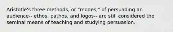 Aristotle's three methods, or "modes," of persuading an audience-- ethos, pathos, and logos-- are still considered the seminal means of teaching and studying persuasion.