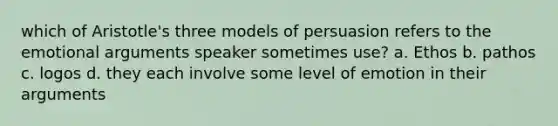 which of Aristotle's three models of persuasion refers to the emotional arguments speaker sometimes use? a. Ethos b. pathos c. logos d. they each involve some level of emotion in their arguments