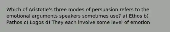 Which of Aristotle's three modes of persuasion refers to the emotional arguments speakers sometimes use? a) Ethos b) Pathos c) Logos d) They each involve some level of emotion