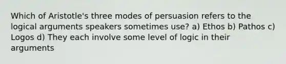 Which of Aristotle's three modes of persuasion refers to the logical arguments speakers sometimes use? a) Ethos b) Pathos c) Logos d) They each involve some level of logic in their arguments