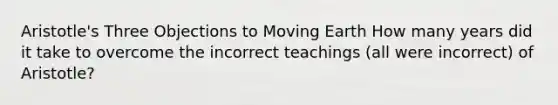 Aristotle's Three Objections to Moving Earth How many years did it take to overcome the incorrect teachings (all were incorrect) of Aristotle?