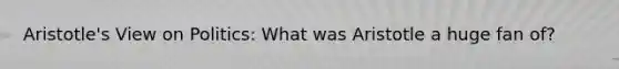 Aristotle's View on Politics: What was Aristotle a huge fan of?