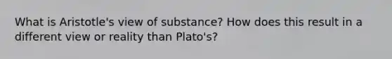 What is Aristotle's view of substance? How does this result in a different view or reality than Plato's?