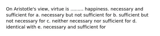 On Aristotle's view, virtue is ......... happiness. necessary and sufficient for a. necessary but not sufficient for b. sufficient but not necessary for c. neither necessary nor sufficient for d. identical with e. necessary and sufficient for