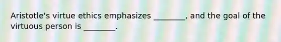 Aristotle's virtue ethics emphasizes ________, and the goal of the virtuous person is ________.