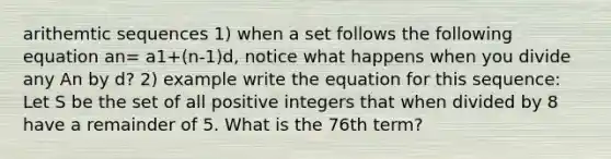 arithemtic sequences 1) when a set follows the following equation an= a1+(n-1)d, notice what happens when you divide any An by d? 2) example write the equation for this sequence: Let S be the set of all positive integers that when divided by 8 have a remainder of 5. What is the 76th term?