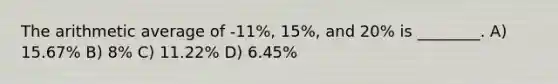 The arithmetic average of -11%, 15%, and 20% is ________. A) 15.67% B) 8% C) 11.22% D) 6.45%