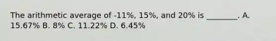 The arithmetic average of -11%, 15%, and 20% is ________. A. 15.67% B. 8% C. 11.22% D. 6.45%