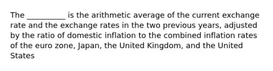 The __________ is the arithmetic average of the current exchange rate and the exchange rates in the two previous years, adjusted by the ratio of domestic inflation to the combined inflation rates of the euro zone, Japan, the United Kingdom, and the United States