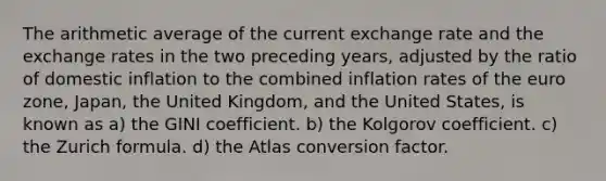 The arithmetic average of the current exchange rate and the exchange rates in the two preceding years, adjusted by the ratio of domestic inflation to the combined inflation rates of the euro zone, Japan, the United Kingdom, and the United States, is known as a) the GINI coefficient. b) the Kolgorov coefficient. c) the Zurich formula. d) the Atlas conversion factor.