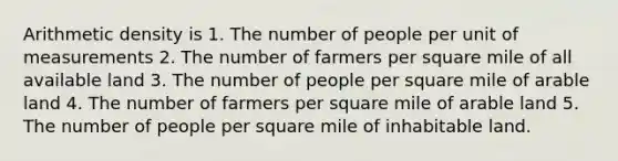 Arithmetic density is 1. The number of people per unit of measurements 2. The number of farmers per square mile of all available land 3. The number of people per square mile of arable land 4. The number of farmers per square mile of arable land 5. The number of people per square mile of inhabitable land.