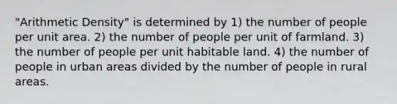 "Arithmetic Density" is determined by 1) the number of people per unit area. 2) the number of people per unit of farmland. 3) the number of people per unit habitable land. 4) the number of people in urban areas divided by the number of people in rural areas.