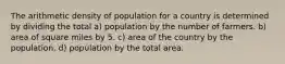 The arithmetic density of population for a country is determined by dividing the total a) population by the number of farmers. b) area of square miles by 5. c) area of the country by the population. d) population by the total area.